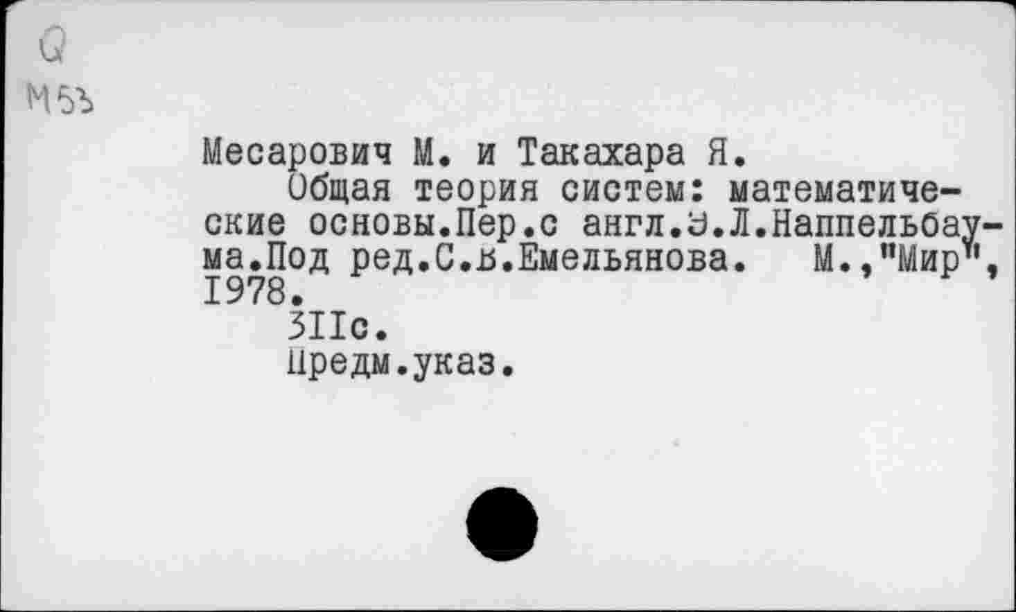 ﻿Месарович М. и Такахара Я.
Общая теория систем: математические основы.Пер.с англ.З.Л.Наппельбау ма.Под ред.С.и.Емельянова. М.,"Мир" 1978.
311с.
Иредм.указ.